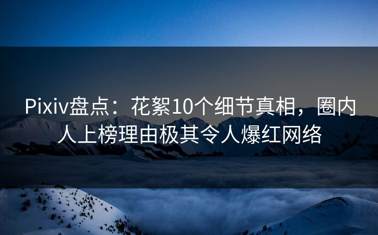 Pixiv盘点：花絮10个细节真相，圈内人上榜理由极其令人爆红网络