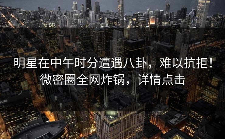 明星在中午时分遭遇八卦，难以抗拒！微密圈全网炸锅，详情点击