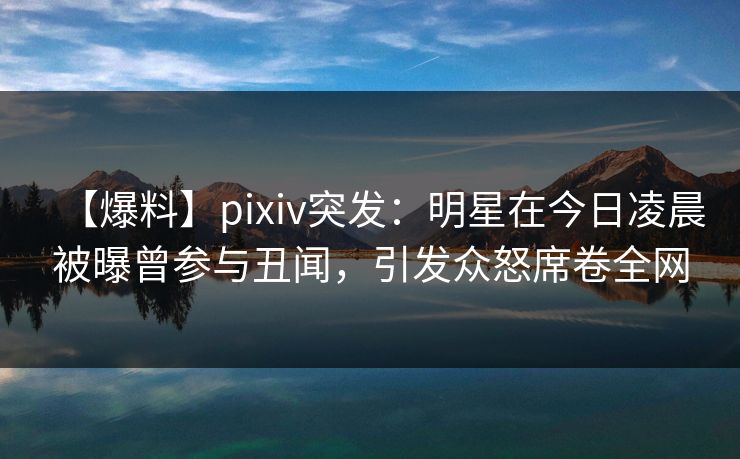 【爆料】pixiv突发:明星在今日凌晨被曝曾参与丑闻,引发众怒席卷全网