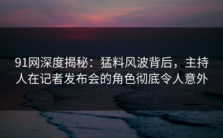 91网深度揭秘：猛料风波背后，主持人在记者发布会的角色彻底令人意外