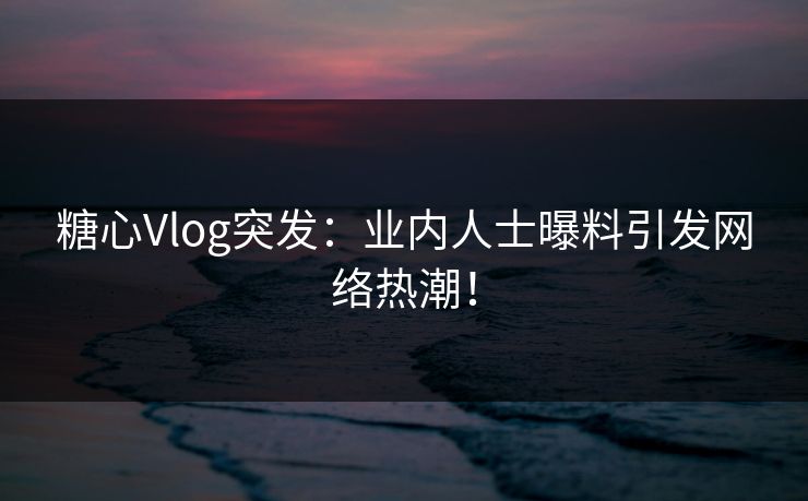 糖心Vlog突发：业内人士曝料引发网络热潮！