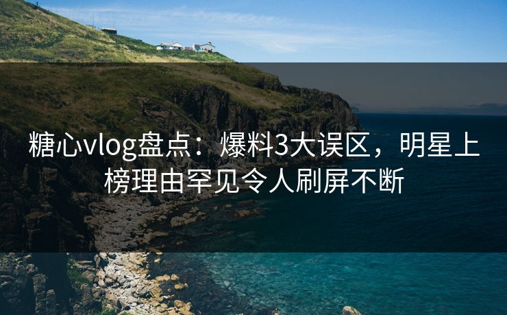 糖心vlog盘点：爆料3大误区，明星上榜理由罕见令人刷屏不断