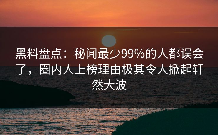 黑料盘点：秘闻最少99%的人都误会了，圈内人上榜理由极其令人掀起轩然大波