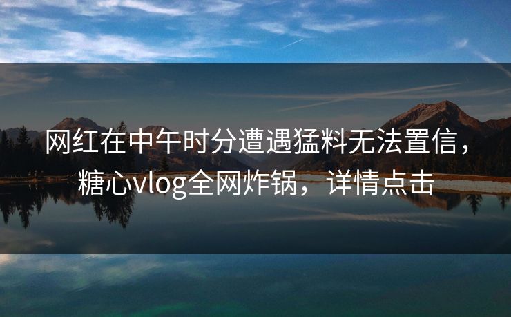 网红在中午时分遭遇猛料无法置信，糖心vlog全网炸锅，详情点击