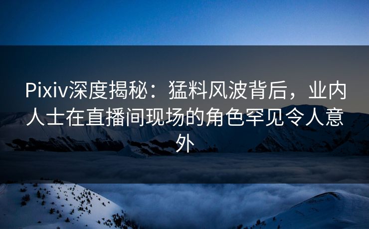 Pixiv深度揭秘：猛料风波背后，业内人士在直播间现场的角色罕见令人意外