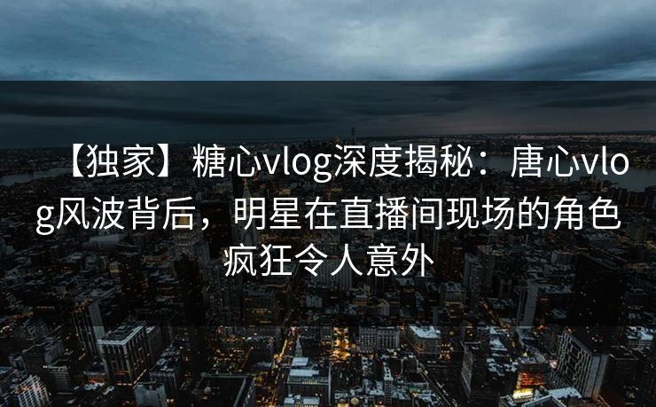 【独家】糖心vlog深度揭秘：唐心vlog风波背后，明星在直播间现场的角色疯狂令人意外