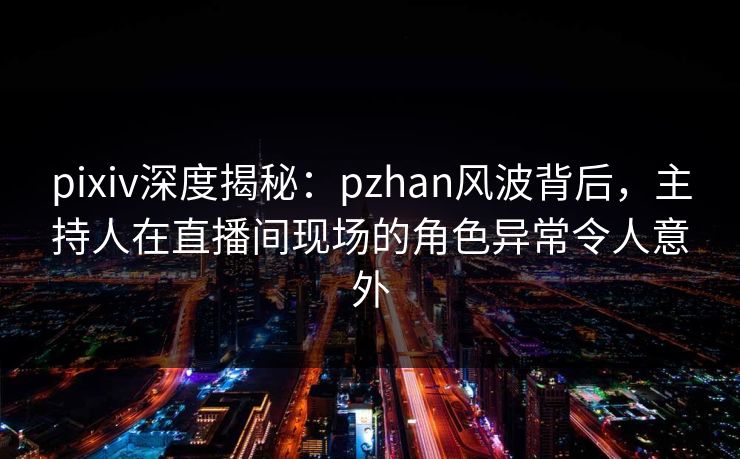 pixiv深度揭秘：pzhan风波背后，主持人在直播间现场的角色异常令人意外