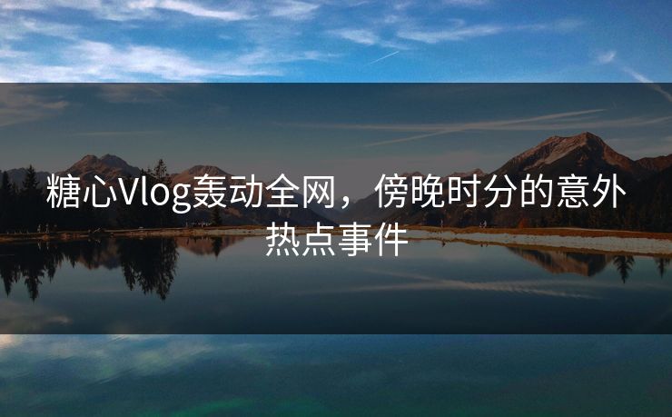 糖心Vlog轰动全网，傍晚时分的意外热点事件