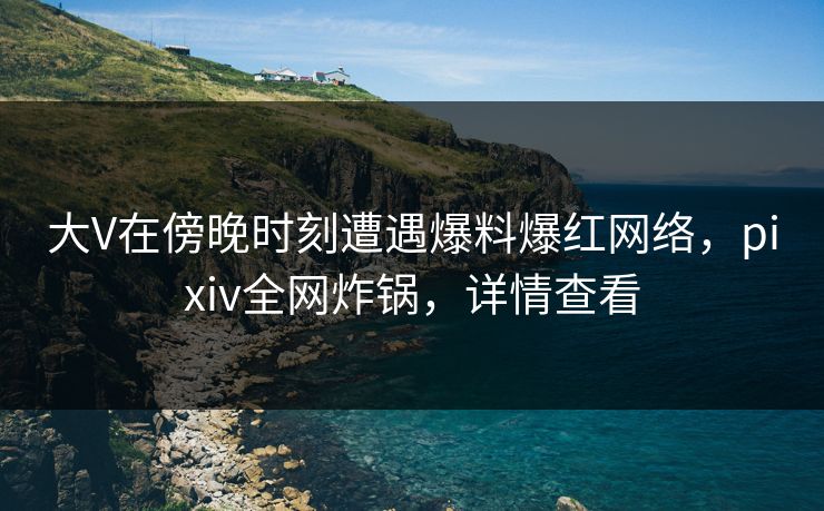 大V在傍晚时刻遭遇爆料爆红网络，pixiv全网炸锅，详情查看