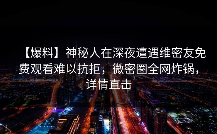 【爆料】神秘人在深夜遭遇维密友免费观看难以抗拒,微密圈全网炸锅,详情直击