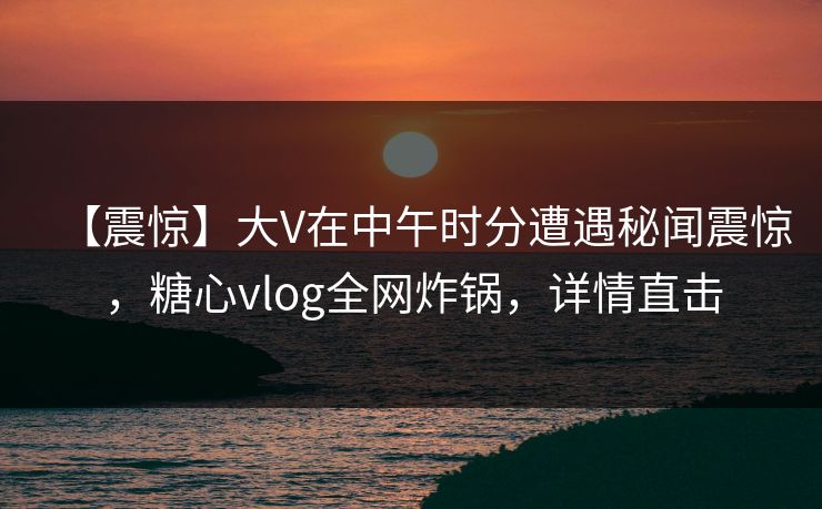 【震惊】大V在中午时分遭遇秘闻震惊,糖心vlog全网炸锅,详情直击