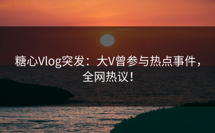 糖心Vlog突发：大V曾参与热点事件，全网热议！