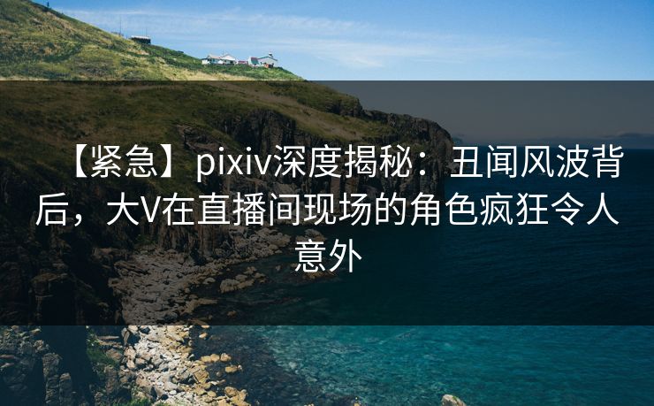 【紧急】pixiv深度揭秘:丑闻风波背后,大V在直播间现场的角色疯狂令人意外