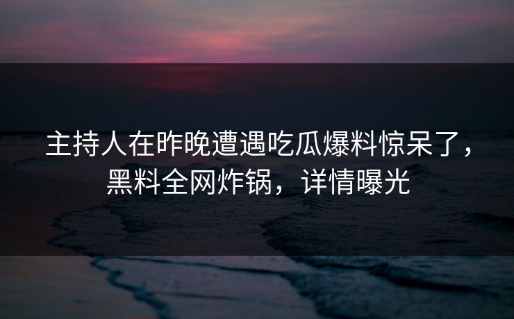 主持人在昨晚遭遇吃瓜爆料惊呆了，黑料全网炸锅，详情曝光