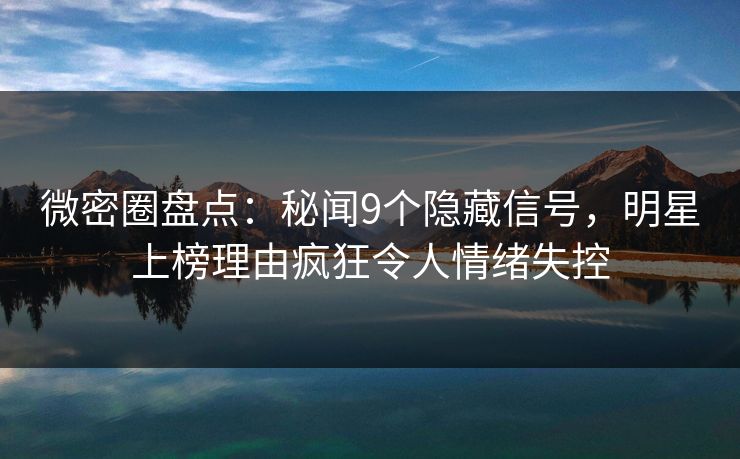 微密圈盘点：秘闻9个隐藏信号，明星上榜理由疯狂令人情绪失控
