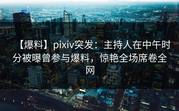【爆料】pixiv突发：主持人在中午时分被曝曾参与爆料，惊艳全场席卷全网