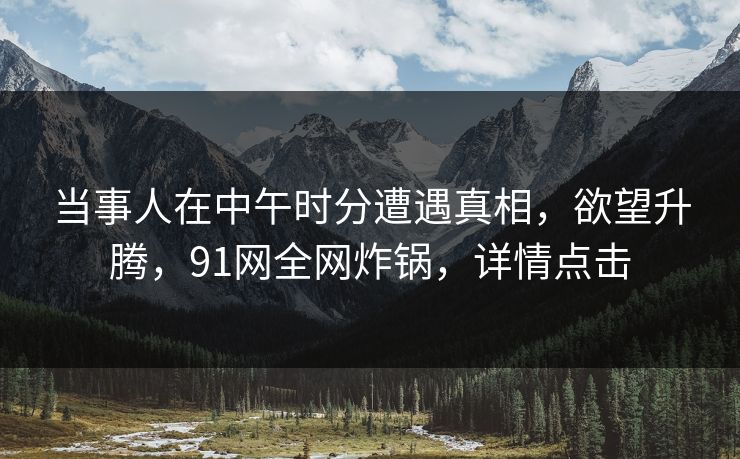 当事人在中午时分遭遇真相，欲望升腾，91网全网炸锅，详情点击