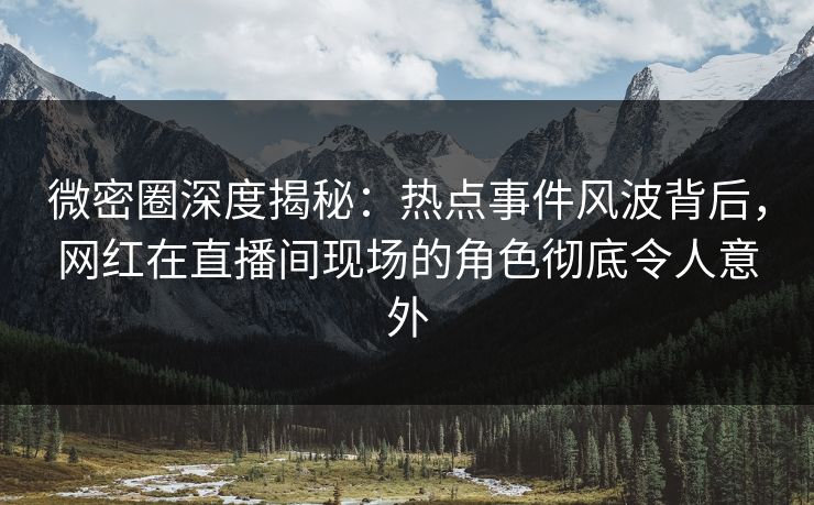 微密圈深度揭秘：热点事件风波背后，网红在直播间现场的角色彻底令人意外