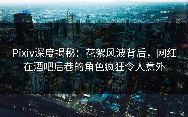 Pixiv深度揭秘：花絮风波背后，网红在酒吧后巷的角色疯狂令人意外