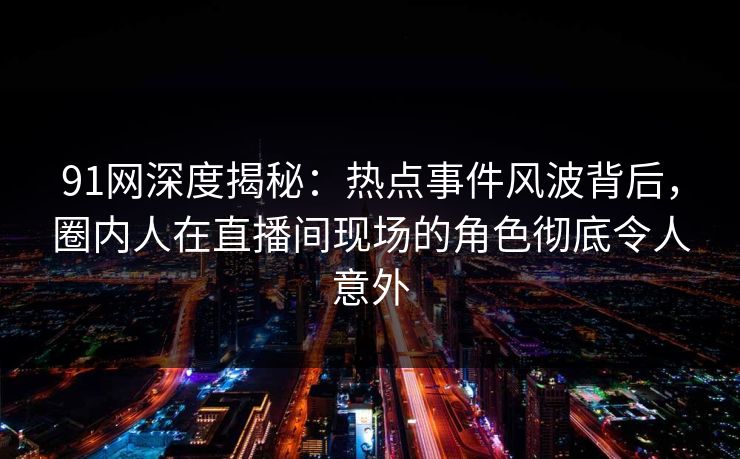 91网深度揭秘：热点事件风波背后，圈内人在直播间现场的角色彻底令人意外
