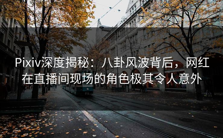 Pixiv深度揭秘：八卦风波背后，网红在直播间现场的角色极其令人意外