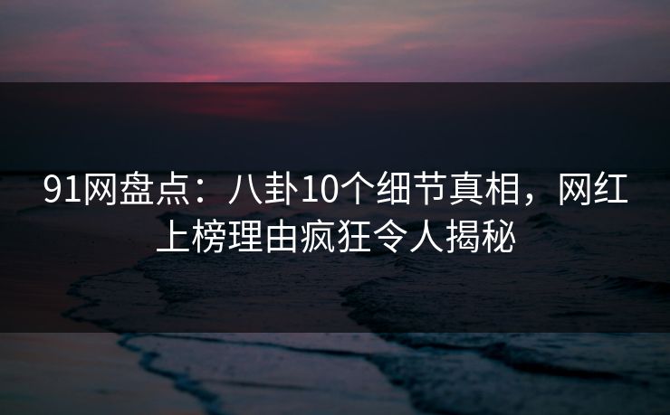 91网盘点：八卦10个细节真相，网红上榜理由疯狂令人揭秘