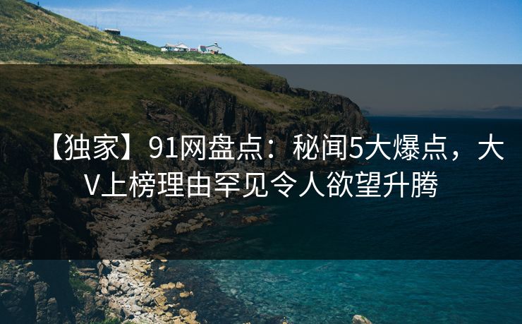 【独家】91网盘点：秘闻5大爆点，大V上榜理由罕见令人欲望升腾