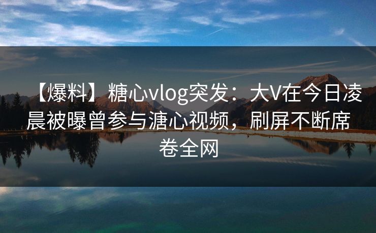 【爆料】糖心vlog突发：大V在今日凌晨被曝曾参与溏心视频，刷屏不断席卷全网
