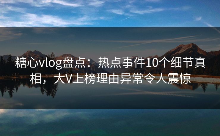 糖心vlog盘点：热点事件10个细节真相，大V上榜理由异常令人震惊