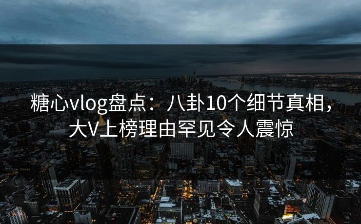 糖心vlog盘点：八卦10个细节真相，大V上榜理由罕见令人震惊