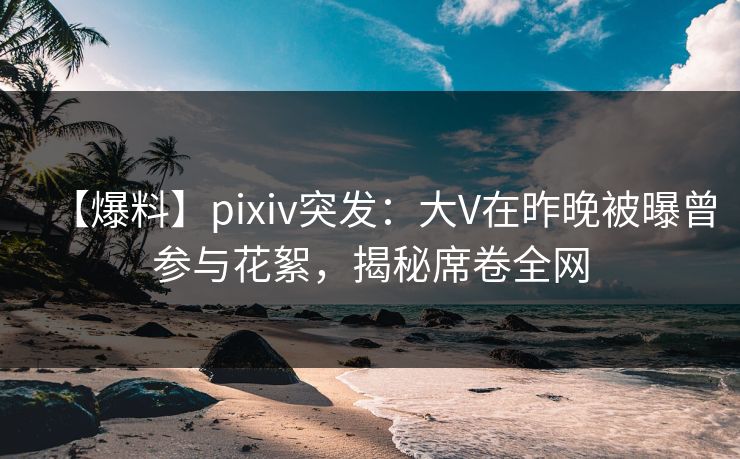 【爆料】pixiv突发：大V在昨晚被曝曾参与花絮，揭秘席卷全网