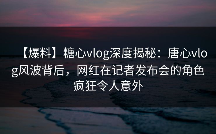 【爆料】糖心vlog深度揭秘：唐心vlog风波背后，网红在记者发布会的角色疯狂令人意外