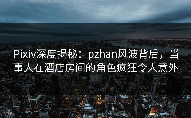 Pixiv深度揭秘：pzhan风波背后，当事人在酒店房间的角色疯狂令人意外