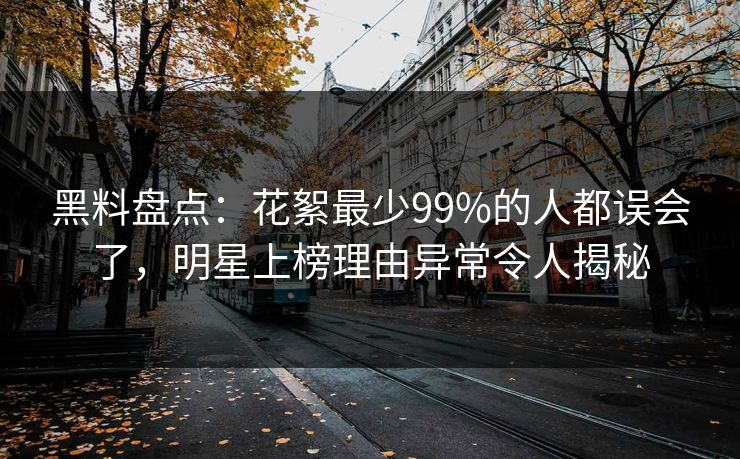 黑料盘点：花絮最少99%的人都误会了，明星上榜理由异常令人揭秘