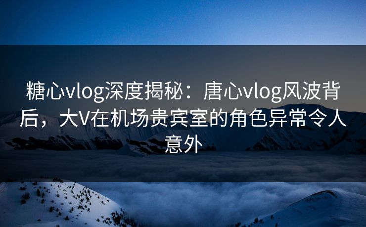 糖心vlog深度揭秘：唐心vlog风波背后，大V在机场贵宾室的角色异常令人意外