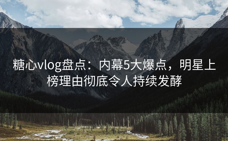 糖心vlog盘点：内幕5大爆点，明星上榜理由彻底令人持续发酵