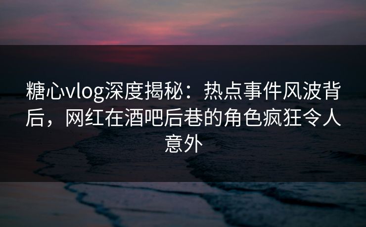 糖心vlog深度揭秘：热点事件风波背后，网红在酒吧后巷的角色疯狂令人意外