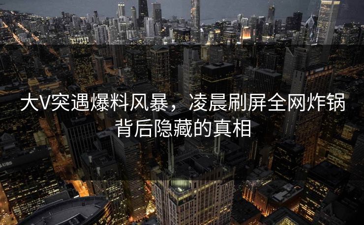 大V突遇爆料风暴，凌晨刷屏全网炸锅背后隐藏的真相