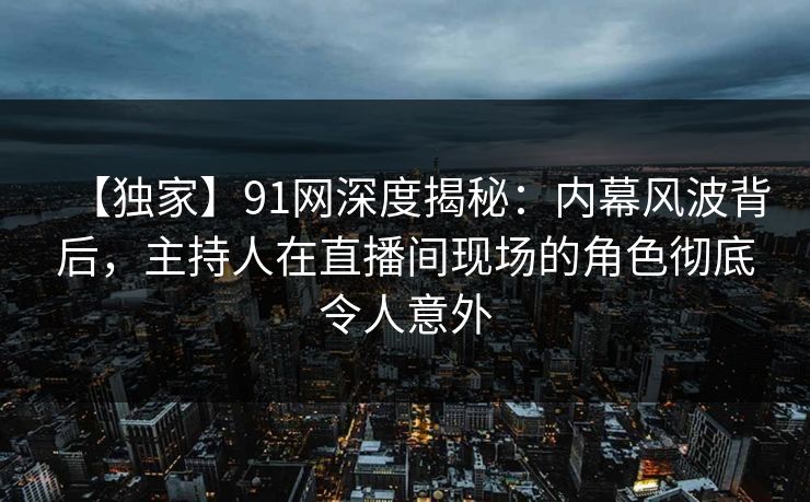 【独家】91网深度揭秘：内幕风波背后，主持人在直播间现场的角色彻底令人意外