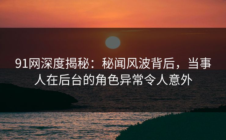91网深度揭秘：秘闻风波背后，当事人在后台的角色异常令人意外
