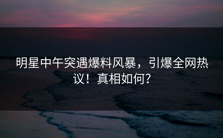 明星中午突遇爆料风暴，引爆全网热议！真相如何？