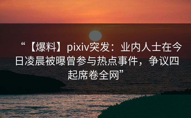 “【爆料】pixiv突发：业内人士在今日凌晨被曝曾参与热点事件，争议四起席卷全网”