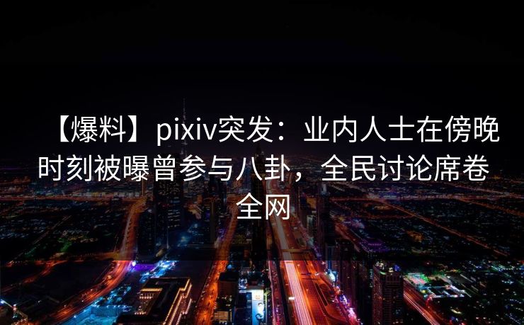 【爆料】pixiv突发：业内人士在傍晚时刻被曝曾参与八卦，全民讨论席卷全网