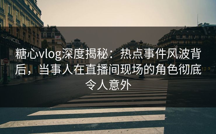 糖心vlog深度揭秘：热点事件风波背后，当事人在直播间现场的角色彻底令人意外