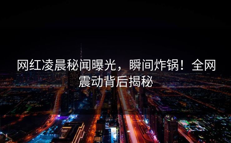 网红凌晨秘闻曝光，瞬间炸锅！全网震动背后揭秘