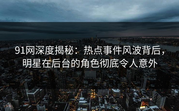 91网深度揭秘：热点事件风波背后，明星在后台的角色彻底令人意外