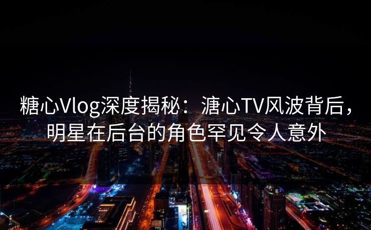 糖心Vlog深度揭秘：溏心TV风波背后，明星在后台的角色罕见令人意外