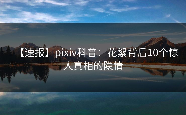 【速报】pixiv科普：花絮背后10个惊人真相的隐情