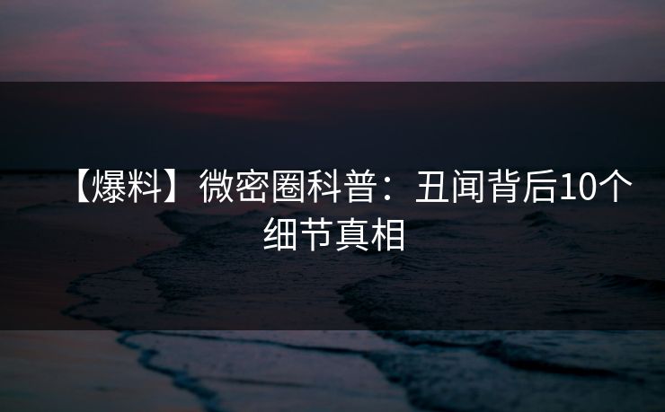 【爆料】微密圈科普：丑闻背后10个细节真相