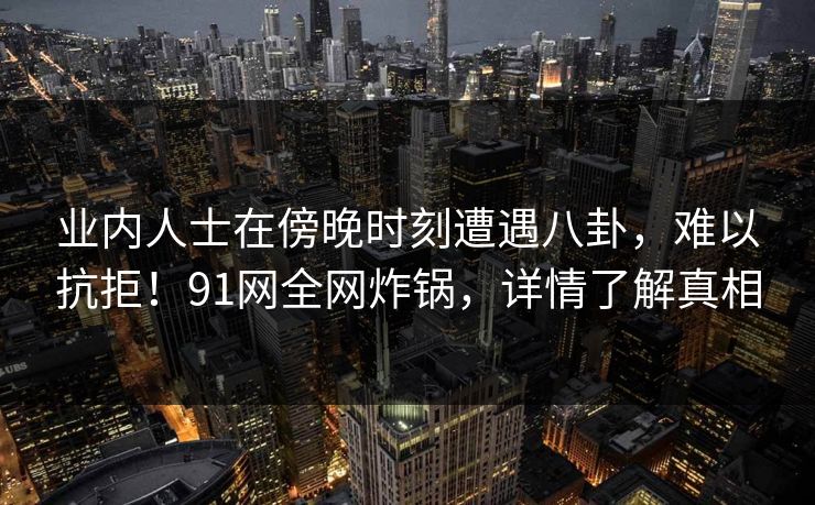 业内人士在傍晚时刻遭遇八卦，难以抗拒！91网全网炸锅，详情了解真相